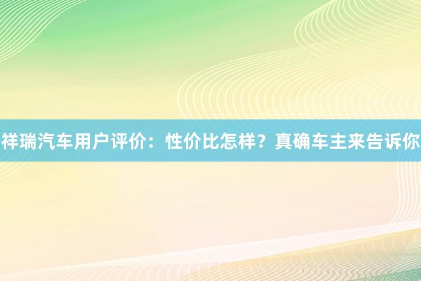 祥瑞汽车用户评价：性价比怎样？真确车主来告诉你